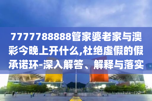 7777788888管家婆老家與澳彩今晚上開什么,杜絕虛假的假承諾環(huán)-深入解答、解釋與落實